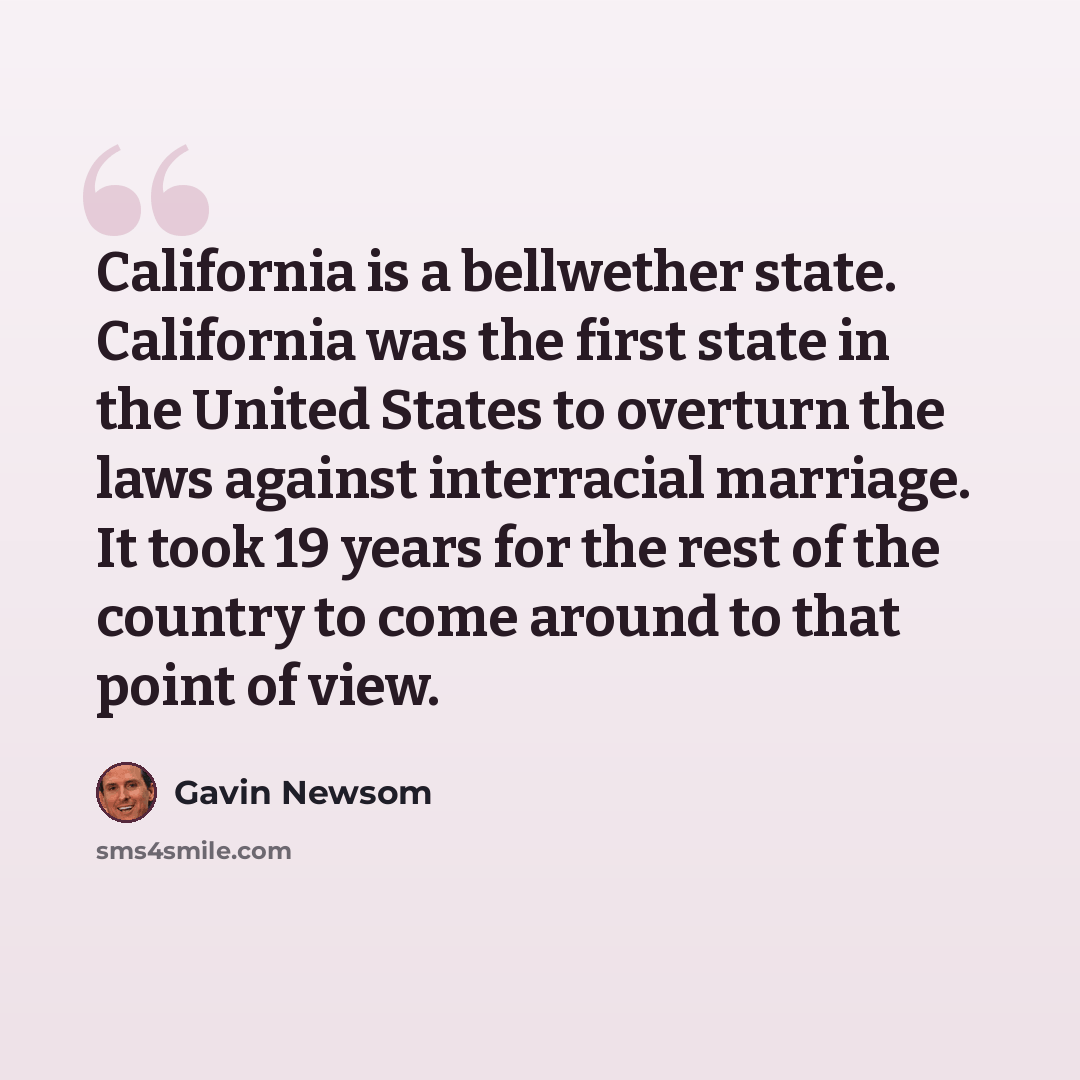 “California is a bellwether state. California was the first state in the United States to overturn the laws against interracial marriage. It took 19 years for the rest of the country to come around to that point of view.” quote by Gavin Newsom