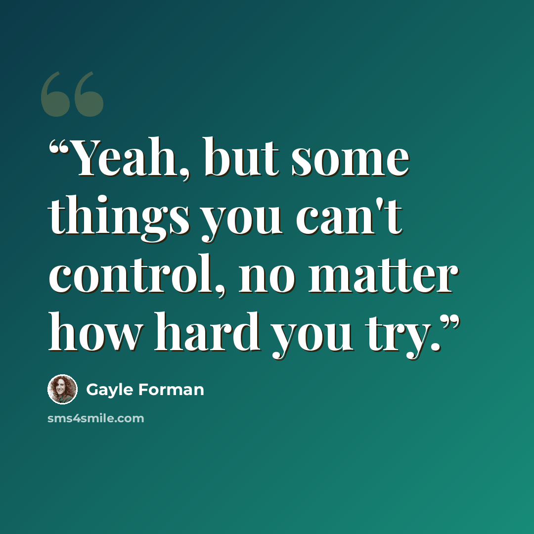 “Yeah, but some things you can't control, no matter how hard you try.” quote by Gayle Forman