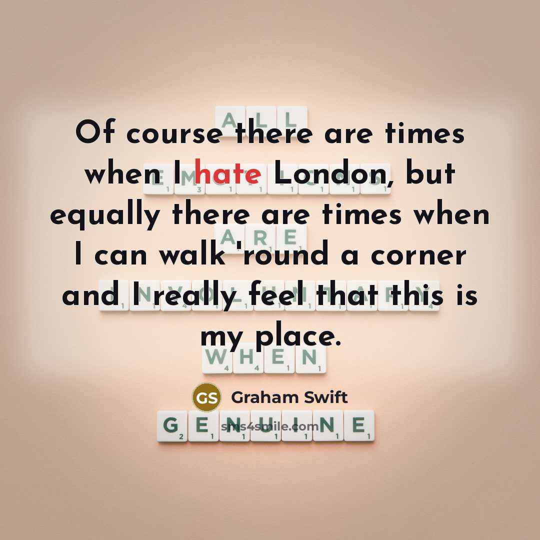 “Of course there are times when I hate London, but equally there are times when I can walk 'round a corner and I really feel that this is my place.” quote by Graham Swift