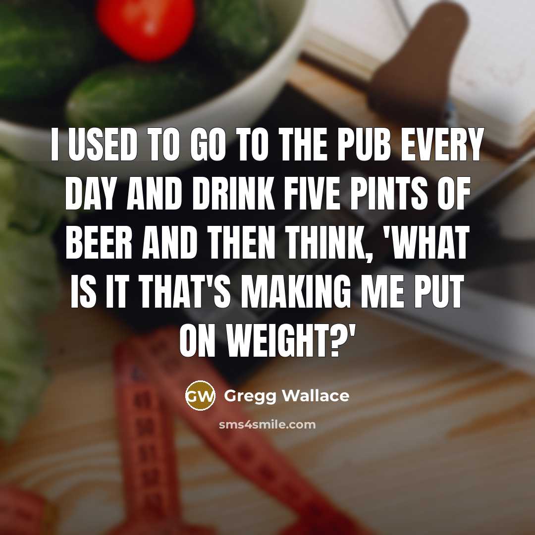 “I used to go to the pub every day and drink five pints of beer and then think, 'What is it that's making me put on weight?'” quote by Gregg Wallace
