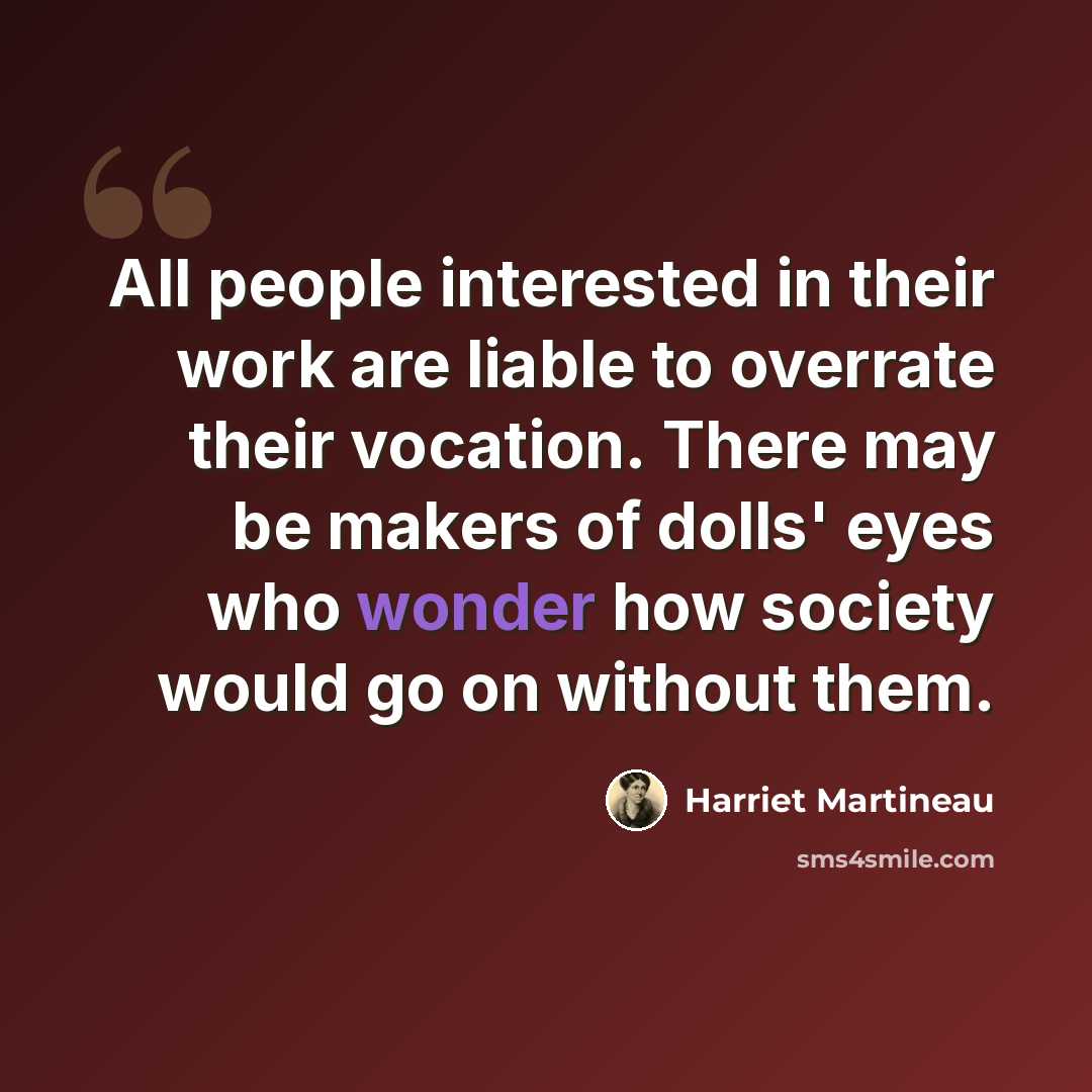 “All people interested in their work are liable to overrate their vocation. There may be makers of dolls' eyes who wonder how society would go on without them.” quote by Harriet Martineau