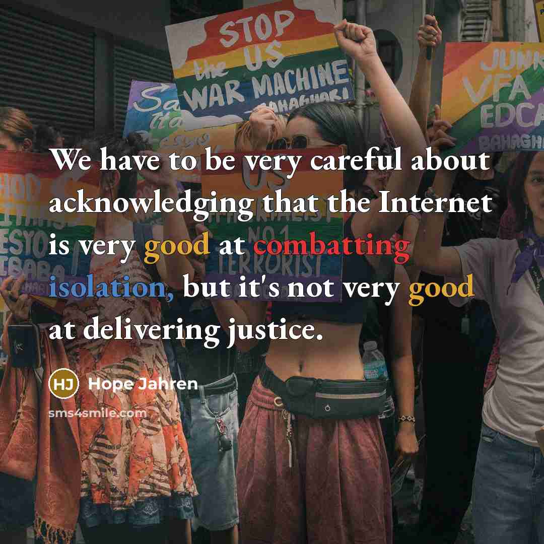 “We have to be very careful about acknowledging that the Internet is very good at combatting isolation, but it's not very good at delivering justice.” quote by Hope Jahren