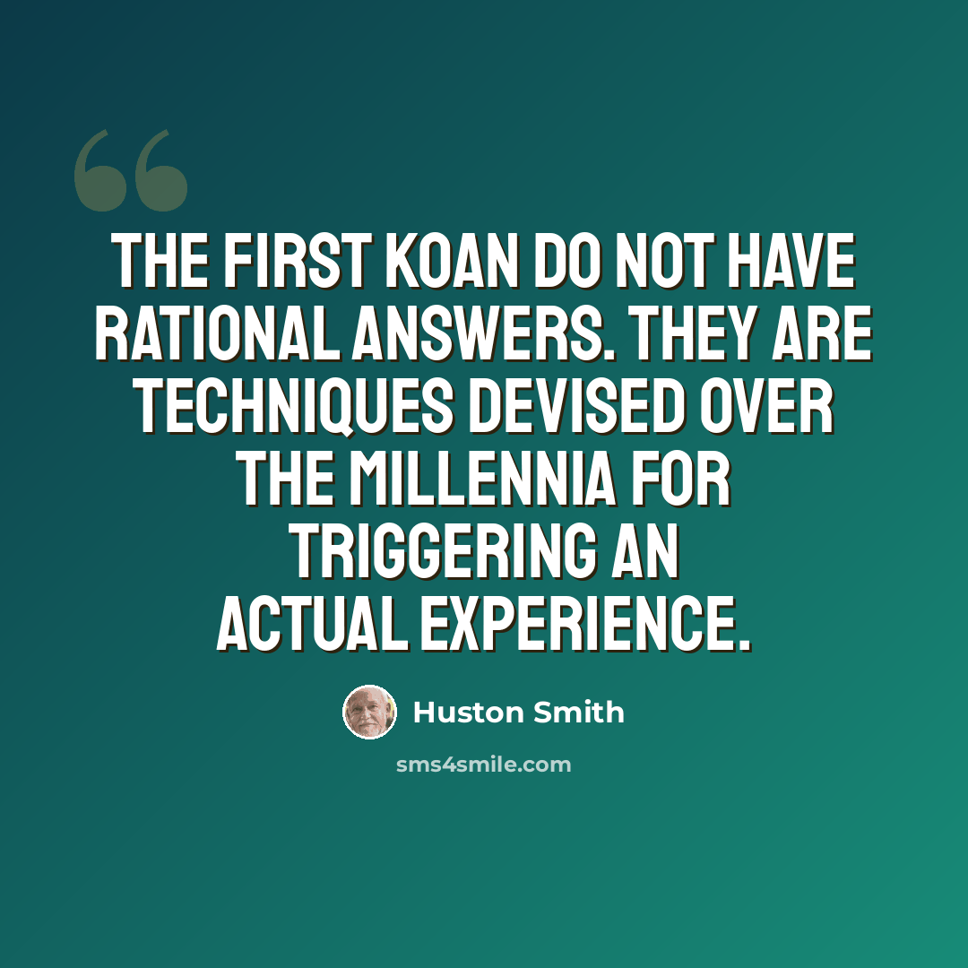 “The first koan do not have rational answers. They are techniques devised over the millennia for triggering an actual experience.” quote by Huston Smith
