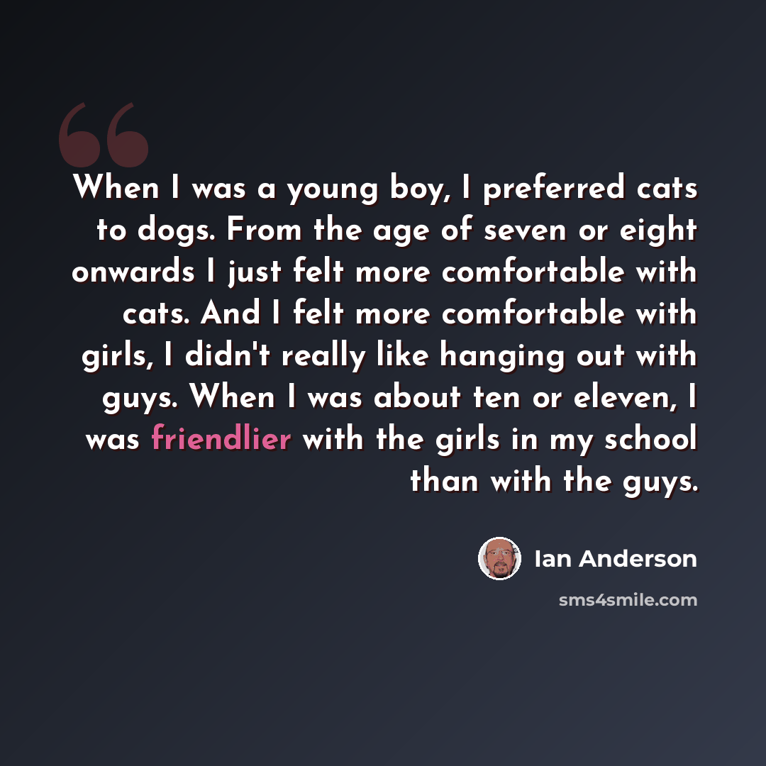 “When I was a young boy, I preferred cats to dogs. From the age of seven or eight onwards I just felt more comfortable with cats. And I felt more comfortable with girls, I didn't really like hanging out with guys. When I was about ten or eleven, I was friendlier with the girls in my school than…” quote by Ian Anderson