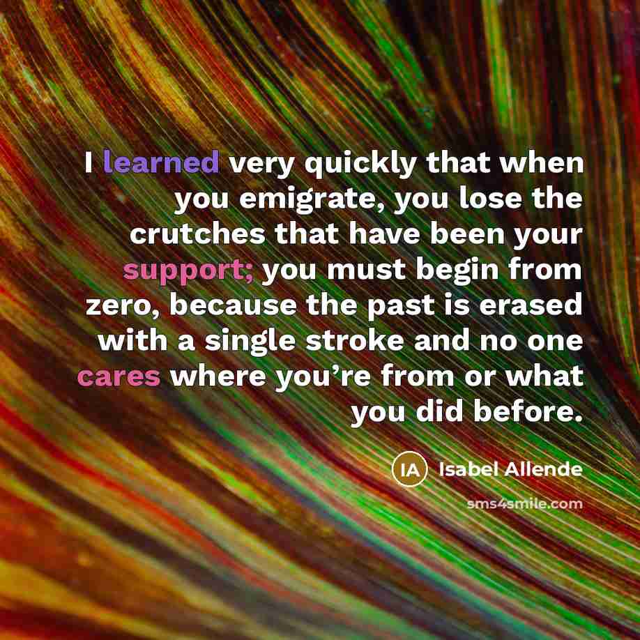 “I learned very quickly that when you emigrate, you lose the crutches that have been your support; you must begin from zero, because the past is erased with a single stroke and no one cares where you’re from or what you did before.” quote by Isabel Allende