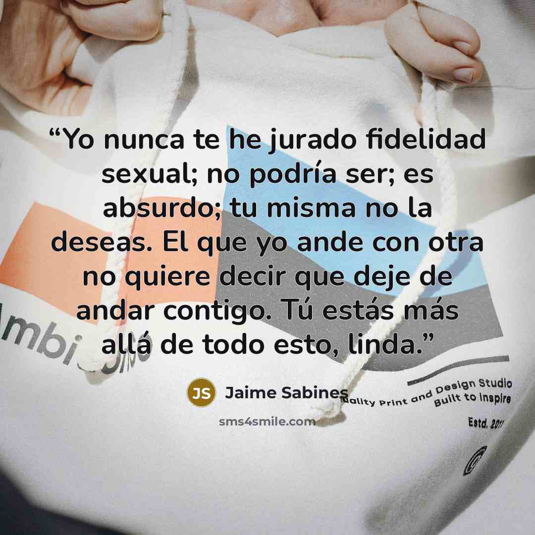 “Yo nunca te he jurado fidelidad sexual; no podría ser; es absurdo; tu misma no la deseas. El que yo ande con otra no quiere decir que deje de andar contigo. Tú estás más allá de todo esto, linda.” quote by Jaime Sabines