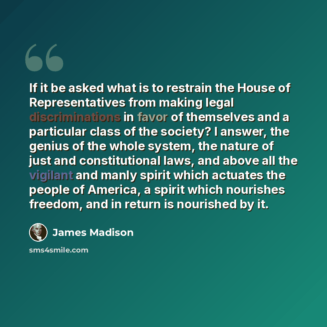 “If it be asked what is to restrain the House of Representatives from making legal discriminations in favor of themselves and a particular class of the society? I answer, the genius of the whole system, the nature of just and constitutional laws, and above all the vigilant and manly spirit which…” quote by James Madison