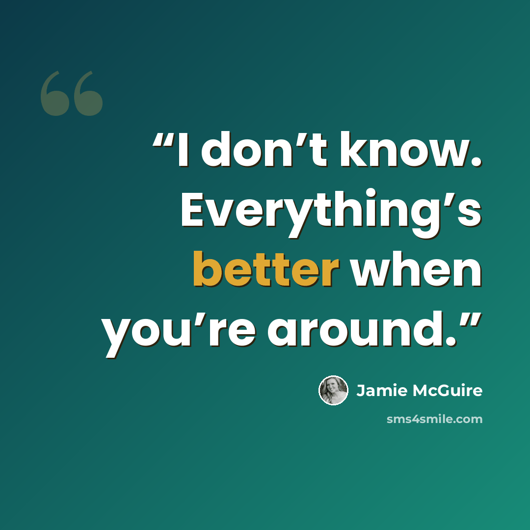 “I don’t know. Everything’s better when you’re around.” quote by Jamie McGuire