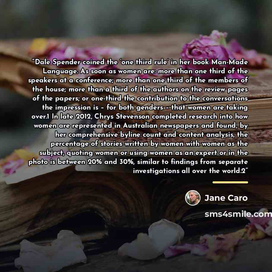 “Dale Spender coined the ‘one third rule’ in her book Man-Made Language. As soon as women are: more than one third of the speakers at a conference; more than one third of the members of the house; more than a third of the authors on the review pages of the papers; or one-third the contribution to…” quote by Jane Caro