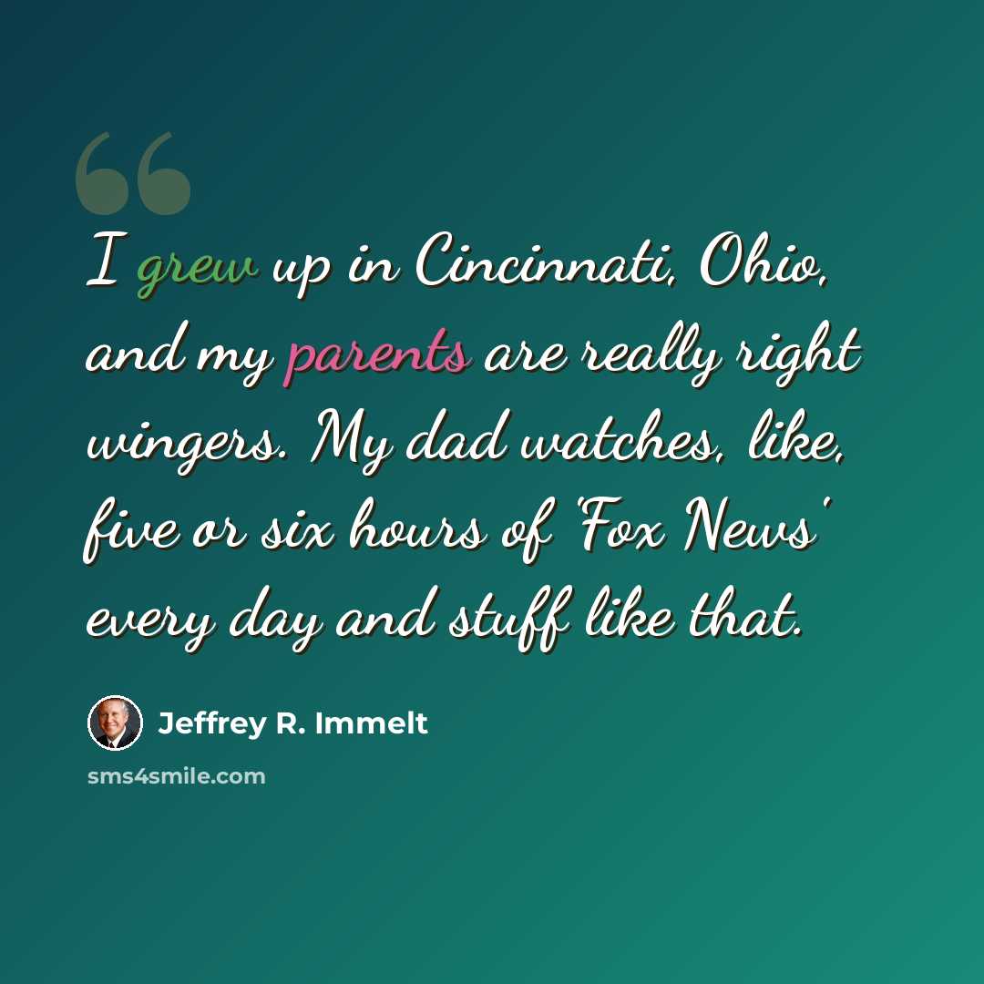 “I grew up in Cincinnati, Ohio, and my parents are really right wingers. My dad watches, like, five or six hours of 'Fox News' every day and stuff like that.” quote by Jeffrey R. Immelt