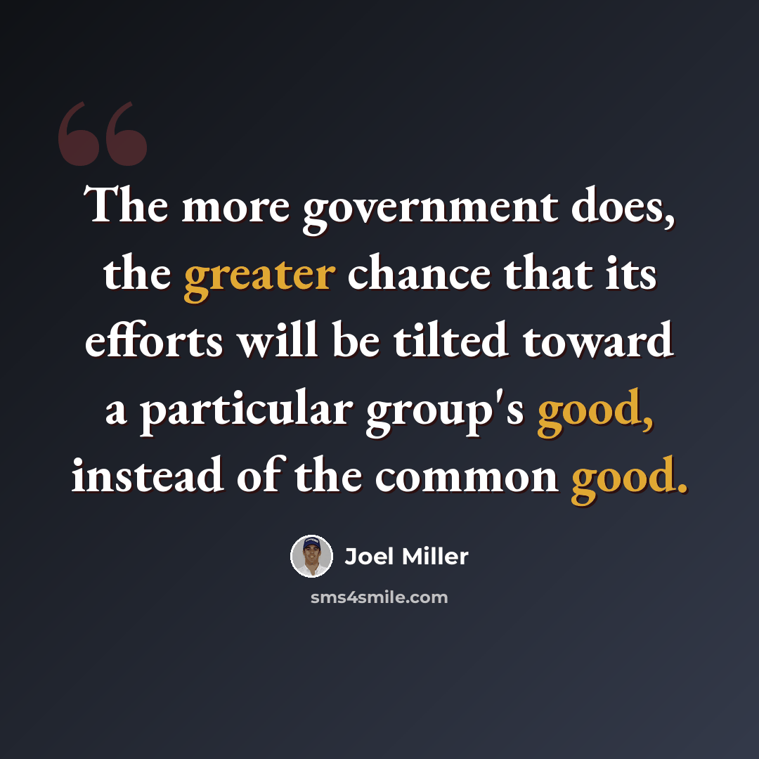 “The more government does, the greater chance that its efforts will be tilted toward a particular group's good, instead of the common good.” quote by Joel Miller