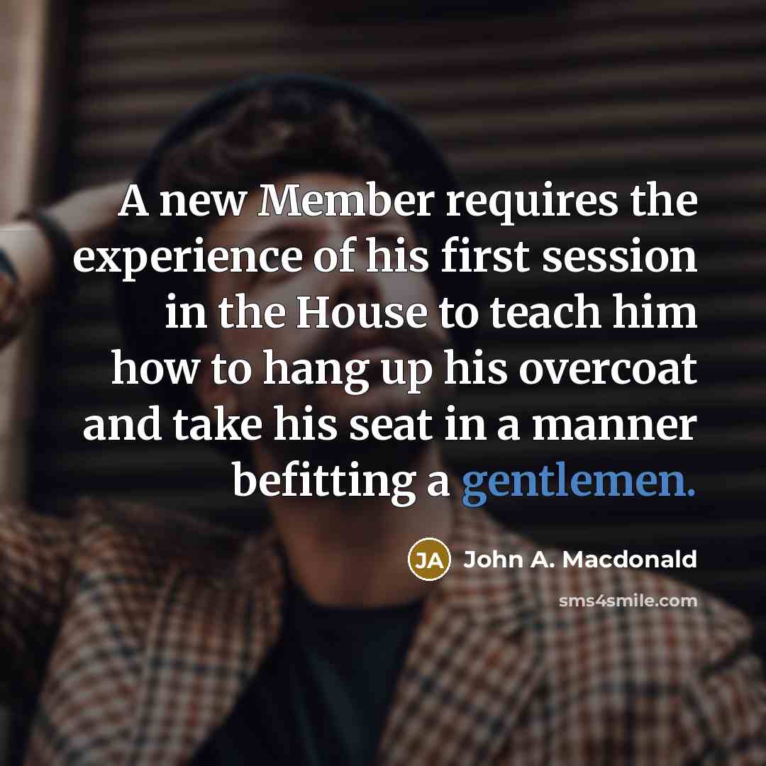 “A new Member requires the experience of his first session in the House to teach him how to hang up his overcoat and take his seat in a manner befitting a gentlemen.” quote by John A. Macdonald