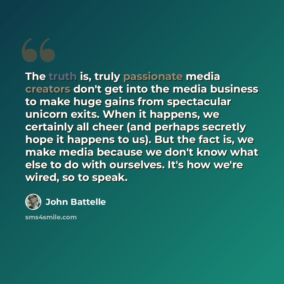 “The truth is, truly passionate media creators don't get into the media business to make huge gains from spectacular unicorn exits. When it happens, we certainly all cheer (and perhaps secretly hope it happens to us). But the fact is, we make media because we don't know what else to do with…” quote by John Battelle