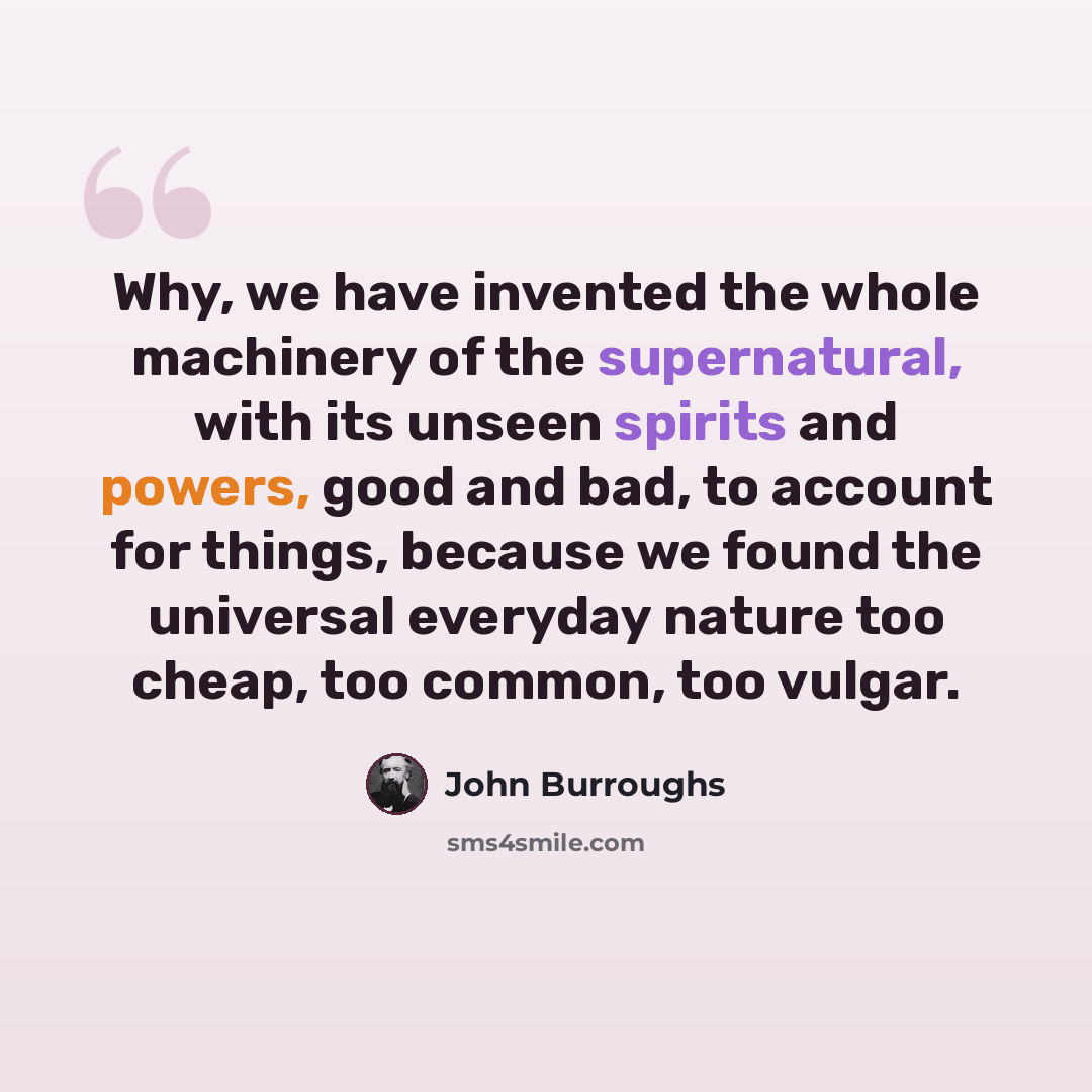 “Why, we have invented the whole machinery of the supernatural, with its unseen spirits and powers, good and bad, to account for things, because we found the universal everyday nature too cheap, too common, too vulgar.” quote by John Burroughs