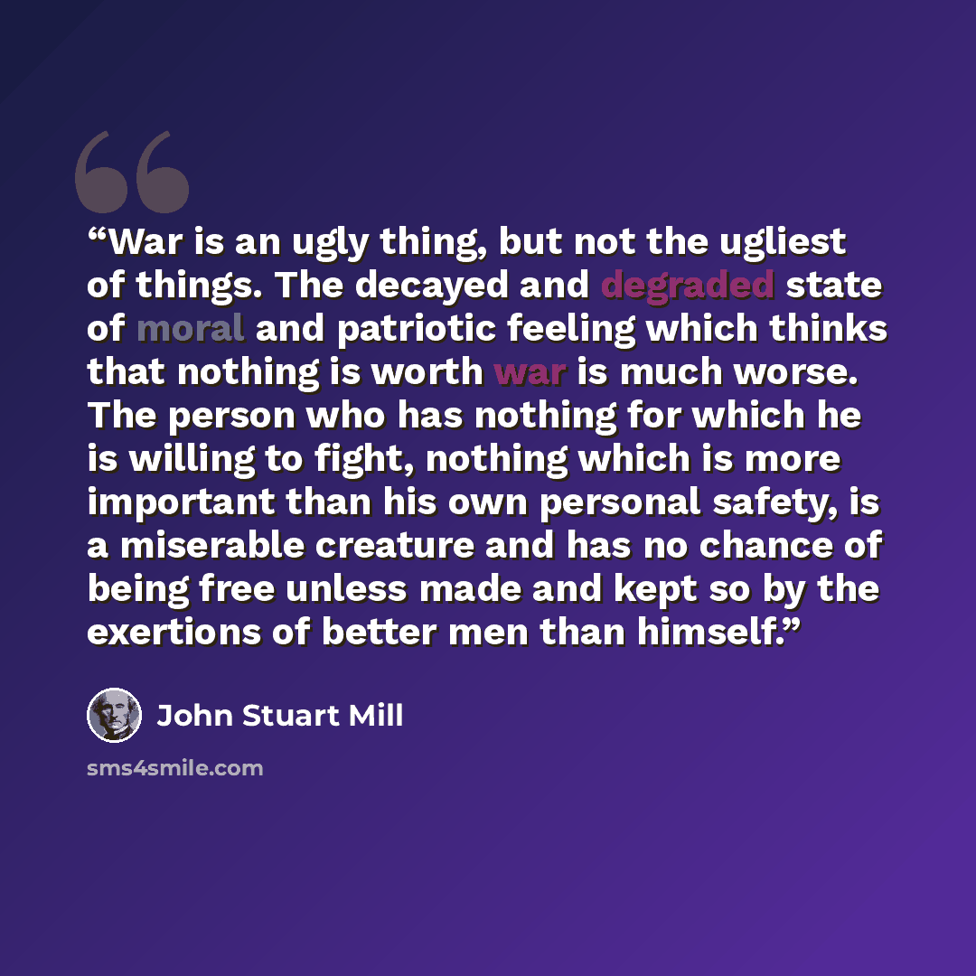 “War is an ugly thing, but not the ugliest of things. The decayed and degraded state of moral and patriotic feeling which thinks that nothing is worth war is much worse. The person who has nothing for which he is willing to fight, nothing which is more important than his own personal safety, is a…” quote by John Stuart Mill