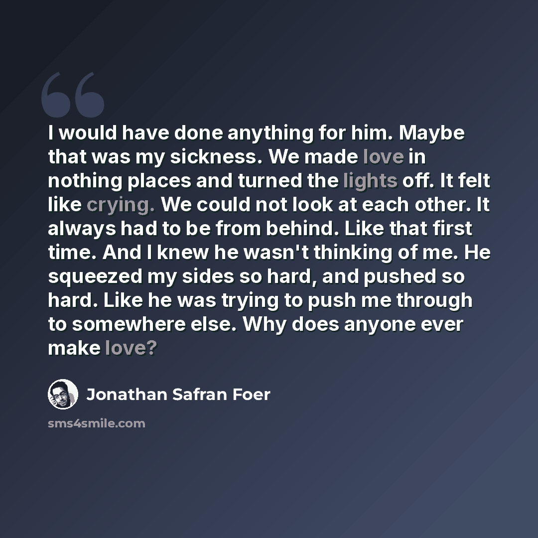 “I would have done anything for him. Maybe that was my sickness. We made love in nothing places and turned the lights off. It felt like crying. We could not look at each other. It always had to be from behind. Like that first time. And I knew he wasn't thinking of me. He squeezed my sides so hard…” quote by Jonathan Safran Foer