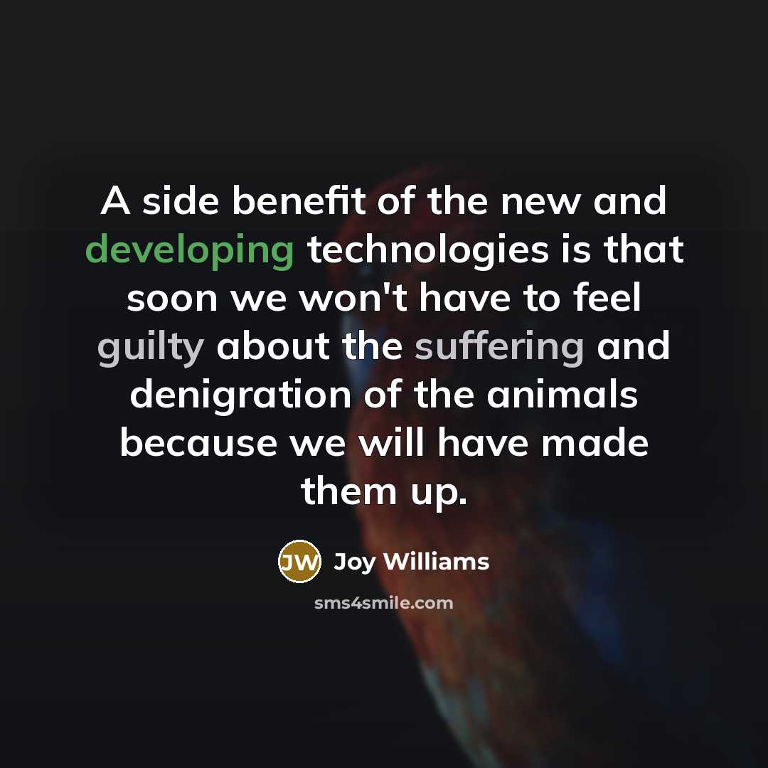 “A side benefit of the new and developing technologies is that soon we won't have to feel guilty about the suffering and denigration of the animals because we will have made them up.” quote by Joy Williams