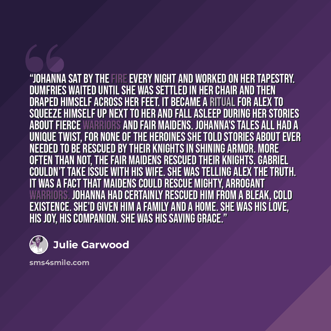 “Johanna sat by the fire every night and worked on her tapestry. Dumfries waited until she was settled in her chair and then draped himself across her feet. It became a ritual for Alex to squeeze himself up next to her and fall asleep during her stories about fierce warriors and fair maidens…” quote by Julie Garwood