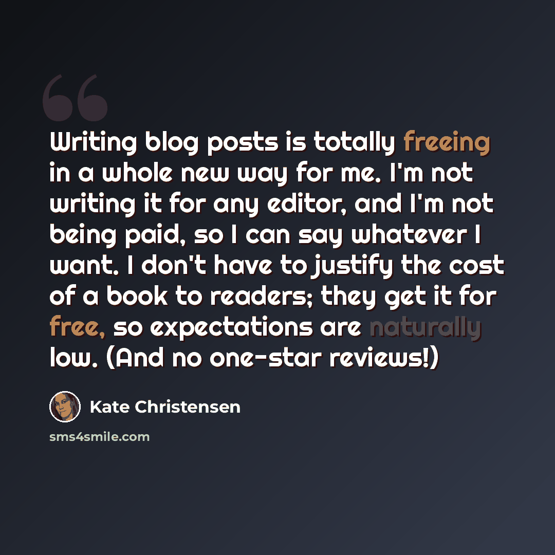 “Writing blog posts is totally freeing in a whole new way for me. I'm not writing it for any editor, and I'm not being paid, so I can say whatever I want. I don't have to justify the cost of a book to readers; they get it for free, so expectations are naturally low. (And no one-star reviews!)” quote by Kate Christensen