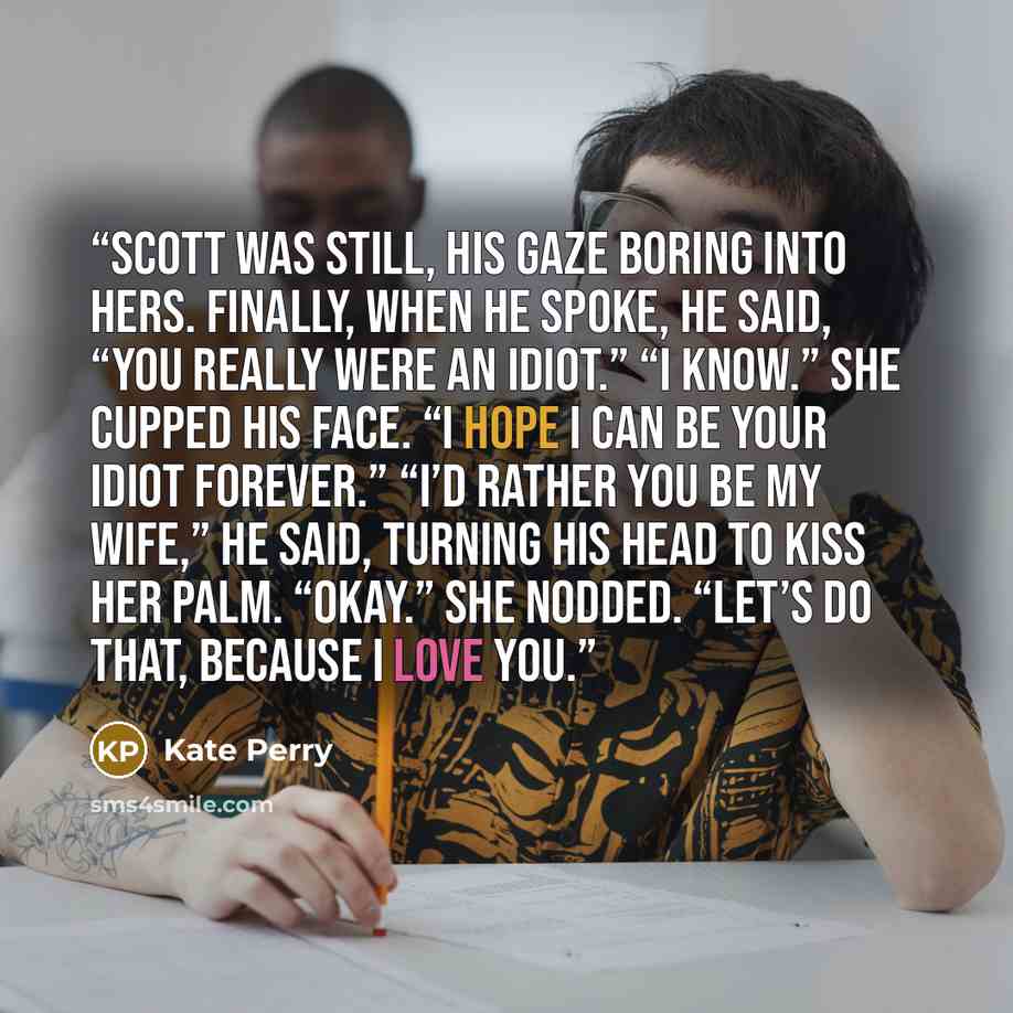“Scott was still, his gaze boring into hers. Finally, when he spoke, he said, “You really were an idiot.” “I know.” She cupped his face. “I hope I can be your idiot forever.” “I’d rather you be my wife,” he said, turning his head to kiss her palm. “Okay.” She nodded. “Let’s do that, because I love…” quote by Kate Perry