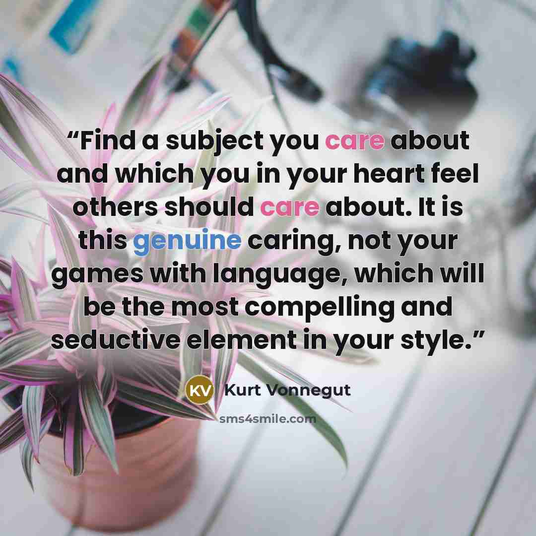 “Find a subject you care about and which you in your heart feel others should care about. It is this genuine caring, not your games with language, which will be the most compelling and seductive element in your style.” quote by Kurt Vonnegut