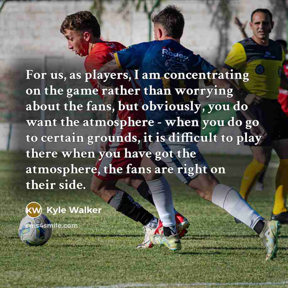 “For us, as players, I am concentrating on the game rather than worrying about the fans, but obviously, you do want the atmosphere - when you do go to certain grounds, it is difficult to play there when you have got the atmosphere, the fans are right on their side.” quote by Kyle Walker