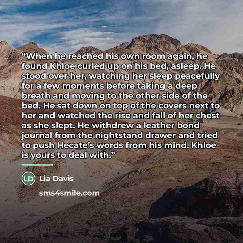 “When he reached his own room again, he found Khloe curled up on his bed, asleep. He stood over her, watching her sleep peacefully for a few moments before taking a deep breath and moving to the other side of the bed. He sat down on top of the covers next to her and watched the rise and fall of her…” quote by Lia Davis