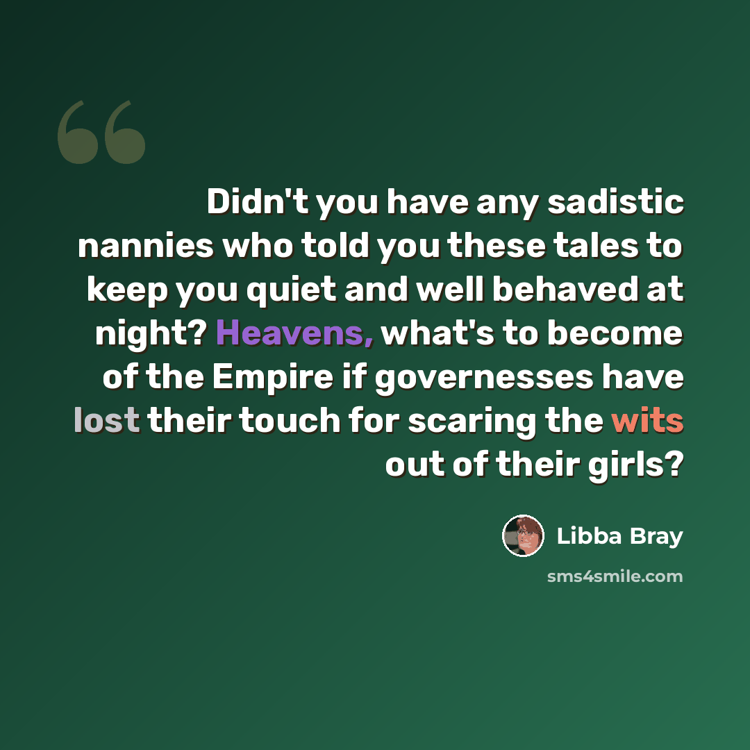 “Didn't you have any sadistic nannies who told you these tales to keep you quiet and well behaved at night? Heavens, what's to become of the Empire if governesses have lost their touch for scaring the wits out of their girls?” quote by Libba Bray