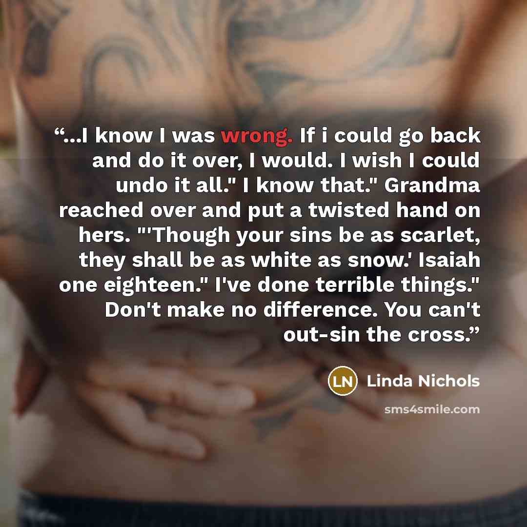 “...I know I was wrong. If i could go back and do it over, I would. I wish I could undo it all." I know that." Grandma reached over and put a twisted hand on hers. "'Though your sins be as scarlet, they shall be as white as snow.' Isaiah one eighteen." I've done terrible things." Don't make no…” quote by Linda Nichols