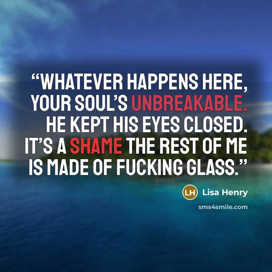 “Whatever happens here, your soul’s unbreakable. He kept his eyes closed. It’s a shame the rest of me is made of fucking glass.” quote by Lisa Henry