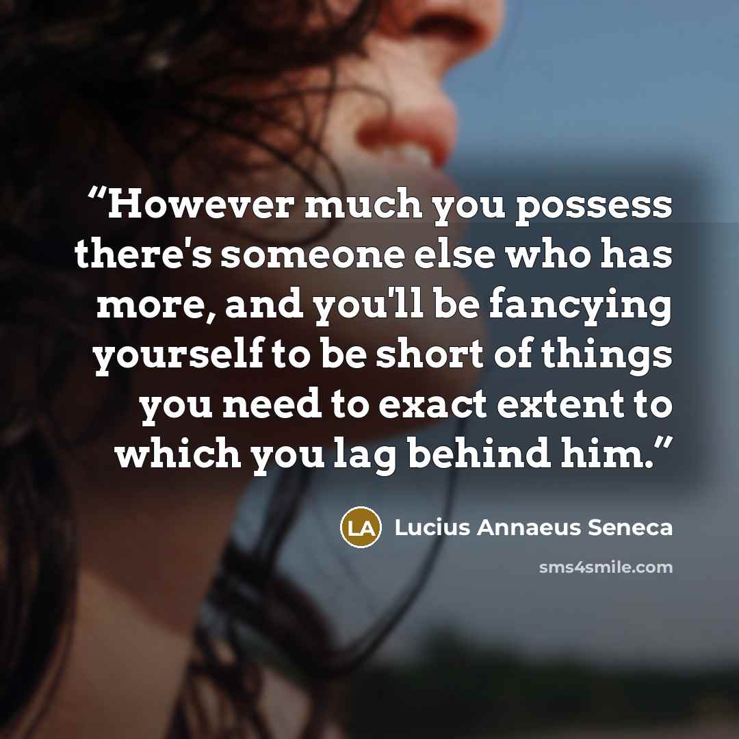 “However much you possess there's someone else who has more, and you'll be fancying yourself to be short of things you need to exact extent to which you lag behind him.” quote by Lucius Annaeus Seneca