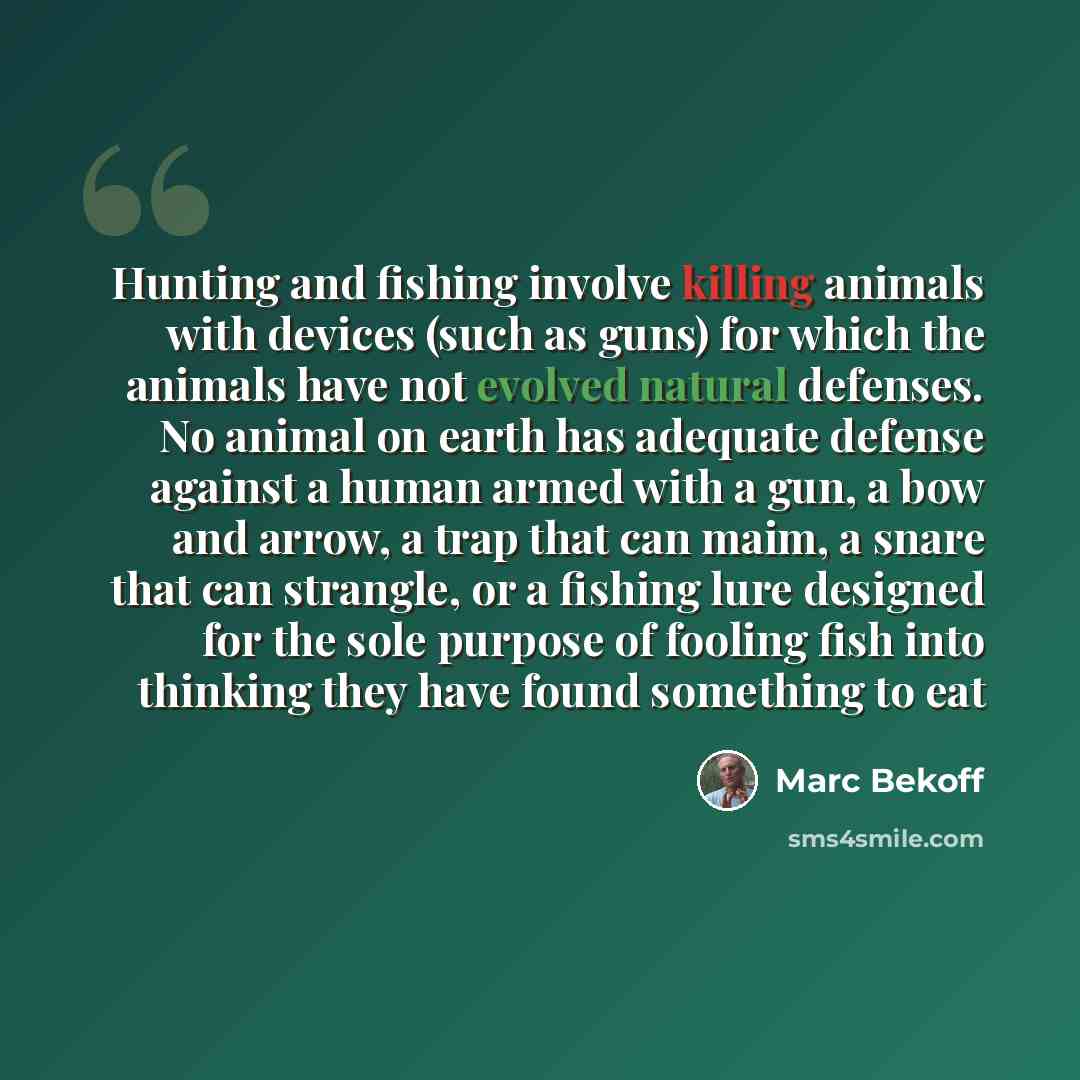 “Hunting and fishing involve killing animals with devices (such as guns) for which the animals have not evolved natural defenses. No animal on earth has adequate defense against a human armed with a gun, a bow and arrow, a trap that can maim, a snare that can strangle, or a fishing lure designed…” quote by Marc Bekoff