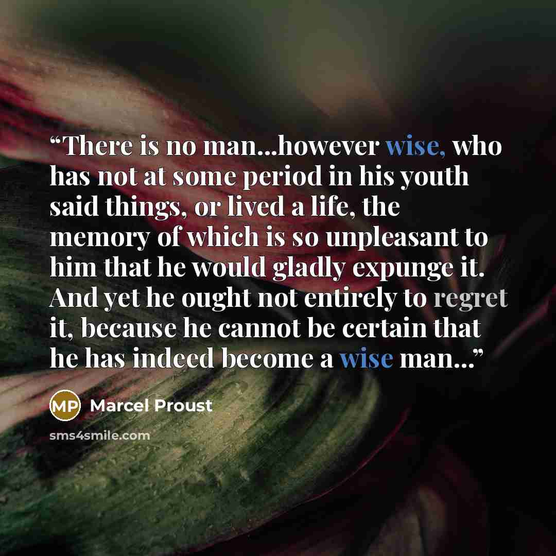 “There is no man...however wise, who has not at some period in his youth said things, or lived a life, the memory of which is so unpleasant to him that he would gladly expunge it. And yet he ought not entirely to regret it, because he cannot be certain that he has indeed become a wise man...” quote by Marcel Proust