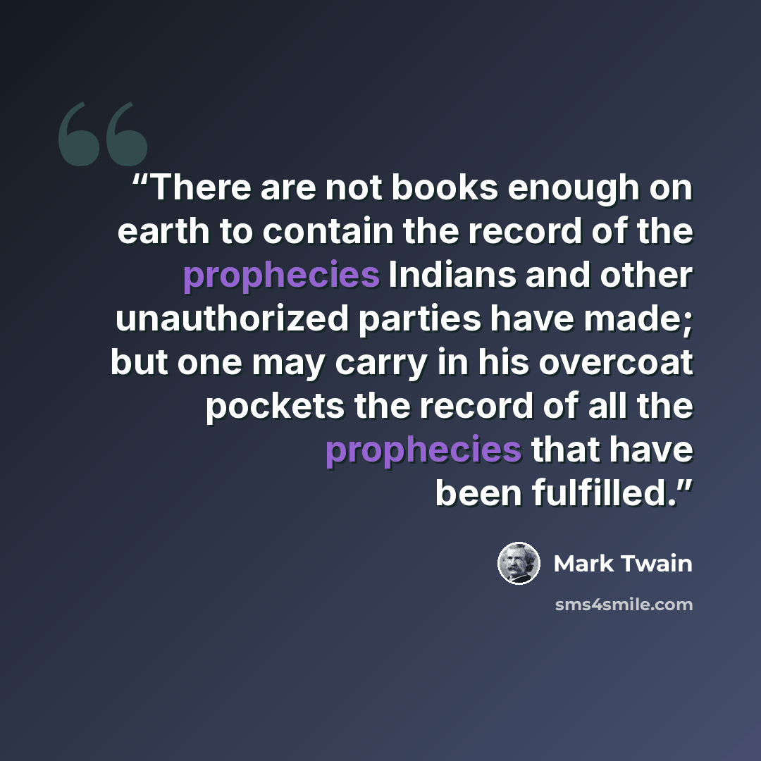 “There are not books enough on earth to contain the record of the prophecies Indians and other unauthorized parties have made; but one may carry in his overcoat pockets the record of all the prophecies that have been fulfilled.” quote by Mark Twain