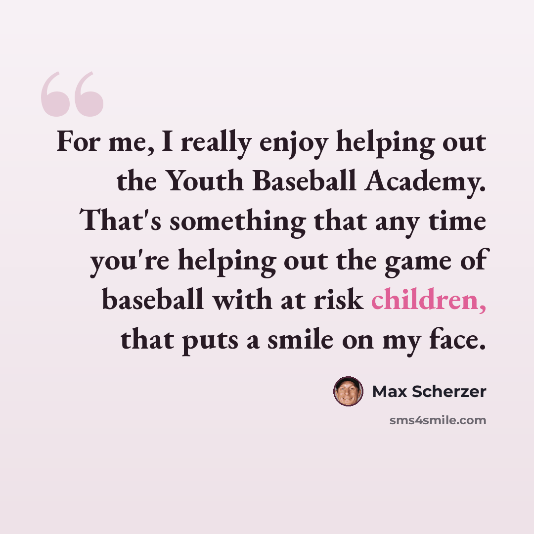 “For me, I really enjoy helping out the Youth Baseball Academy. That's something that any time you're helping out the game of baseball with at risk children, that puts a smile on my face.” quote by Max Scherzer