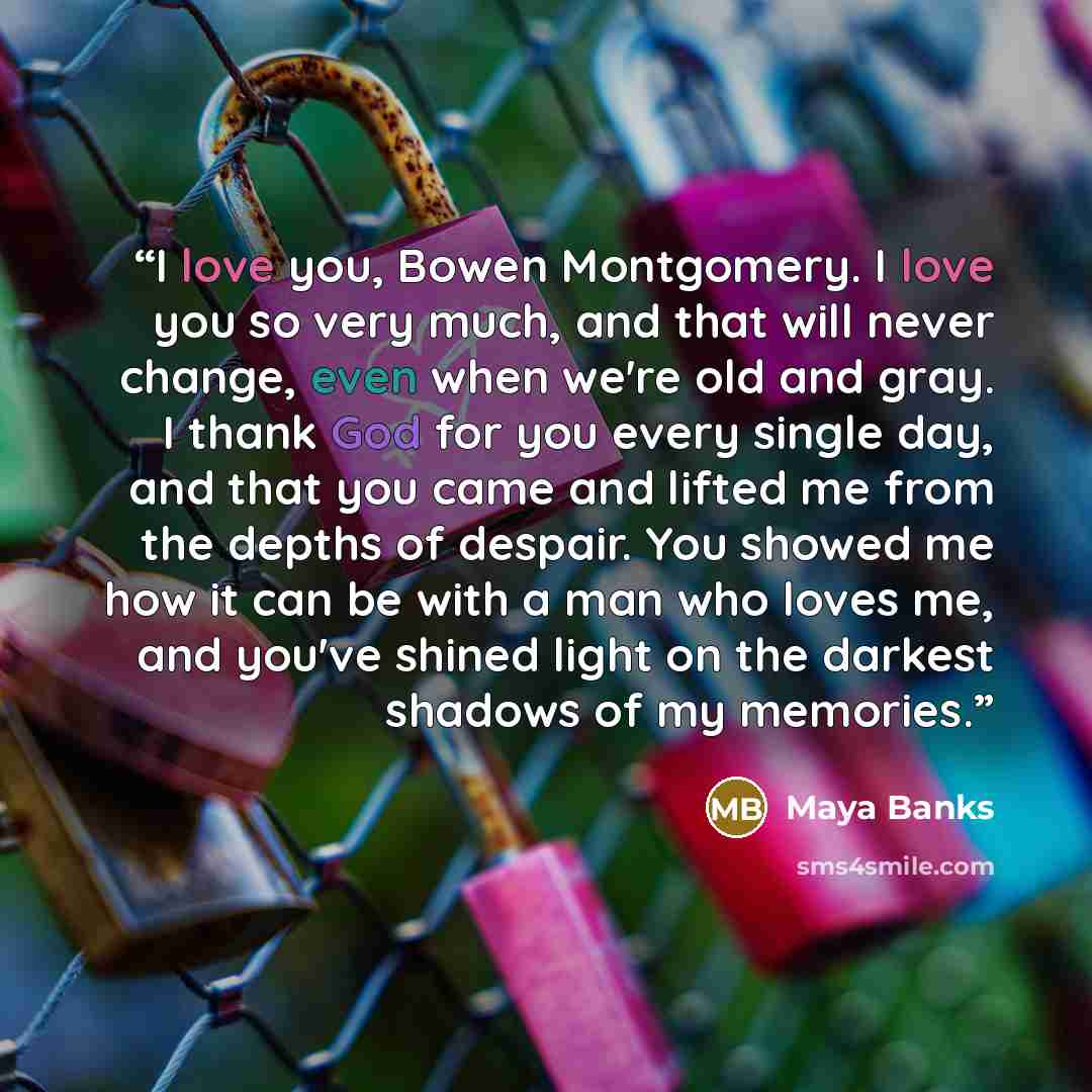“I love you, Bowen Montgomery. I love you so very much, and that will never change, even when we're old and gray. I thank God for you every single day, and that you came and lifted me from the depths of despair. You showed me how it can be with a man who loves me, and you've shined light on the…” quote by Maya Banks