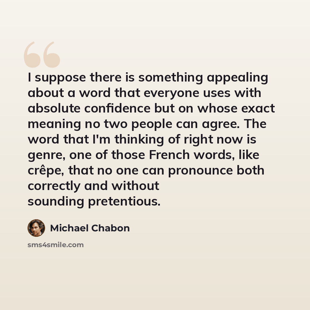 “I suppose there is something appealing about a word that everyone uses with absolute confidence but on whose exact meaning no two people can agree. The word that I'm thinking of right now is genre, one of those French words, like crêpe, that no one can pronounce both correctly and without sounding…” quote by Michael Chabon