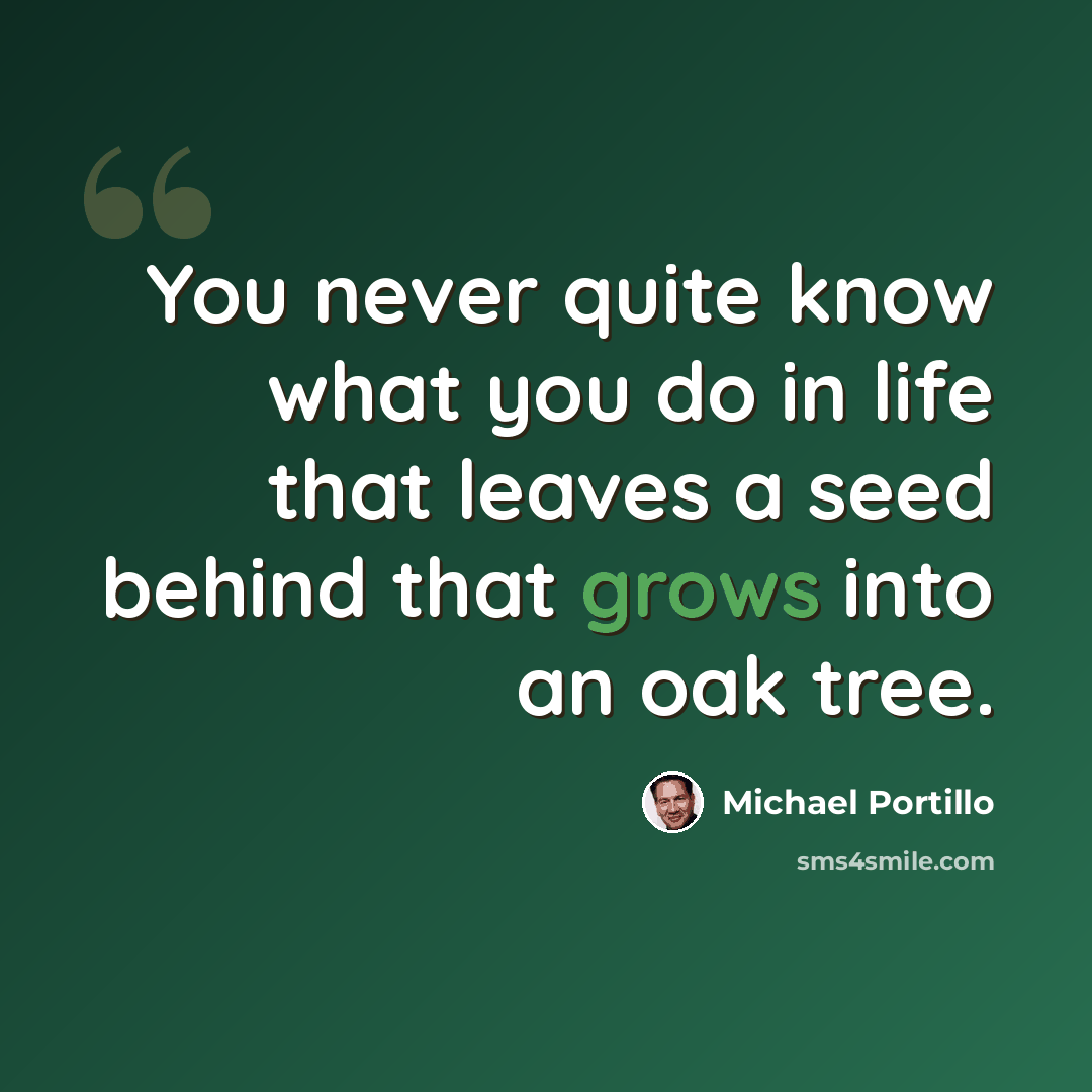 “You never quite know what you do in life that leaves a seed behind that grows into an oak tree.” quote by Michael Portillo