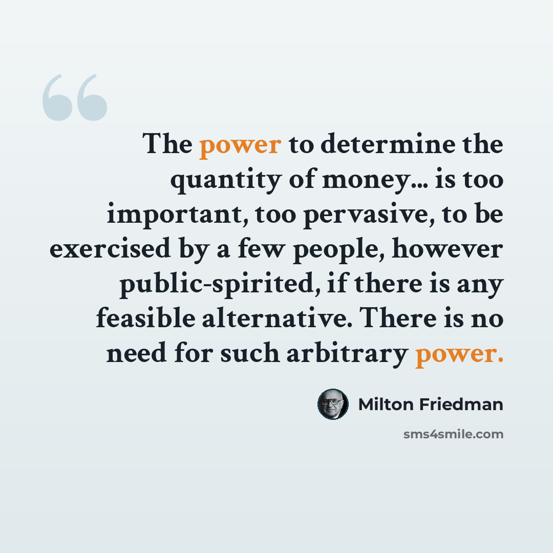 “The power to determine the quantity of money... is too important, too pervasive, to be exercised by a few people, however public-spirited, if there is any feasible alternative. There is no need for such arbitrary power.” quote by Milton Friedman