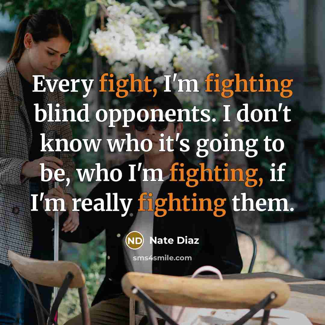 “Every fight, I'm fighting blind opponents. I don't know who it's going to be, who I'm fighting, if I'm really fighting them.” quote by Nate Diaz