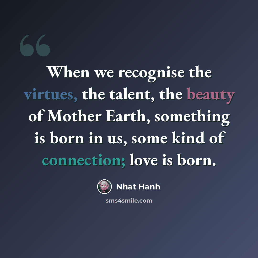 “When we recognise the virtues, the talent, the beauty of Mother Earth, something is born in us, some kind of connection; love is born.” quote by Nhat Hanh