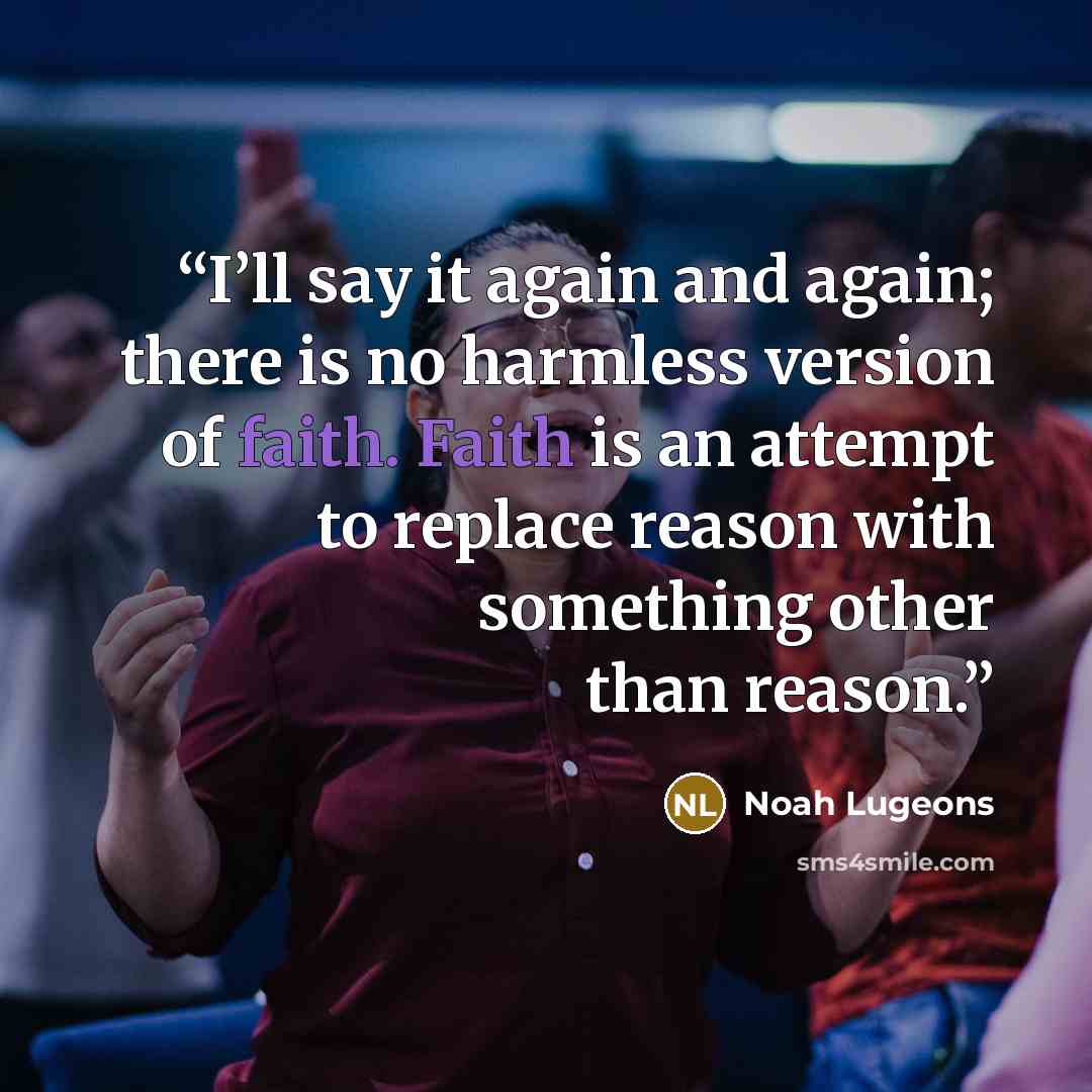 “I’ll say it again and again; there is no harmless version of faith. Faith is an attempt to replace reason with something other than reason.” quote by Noah Lugeons