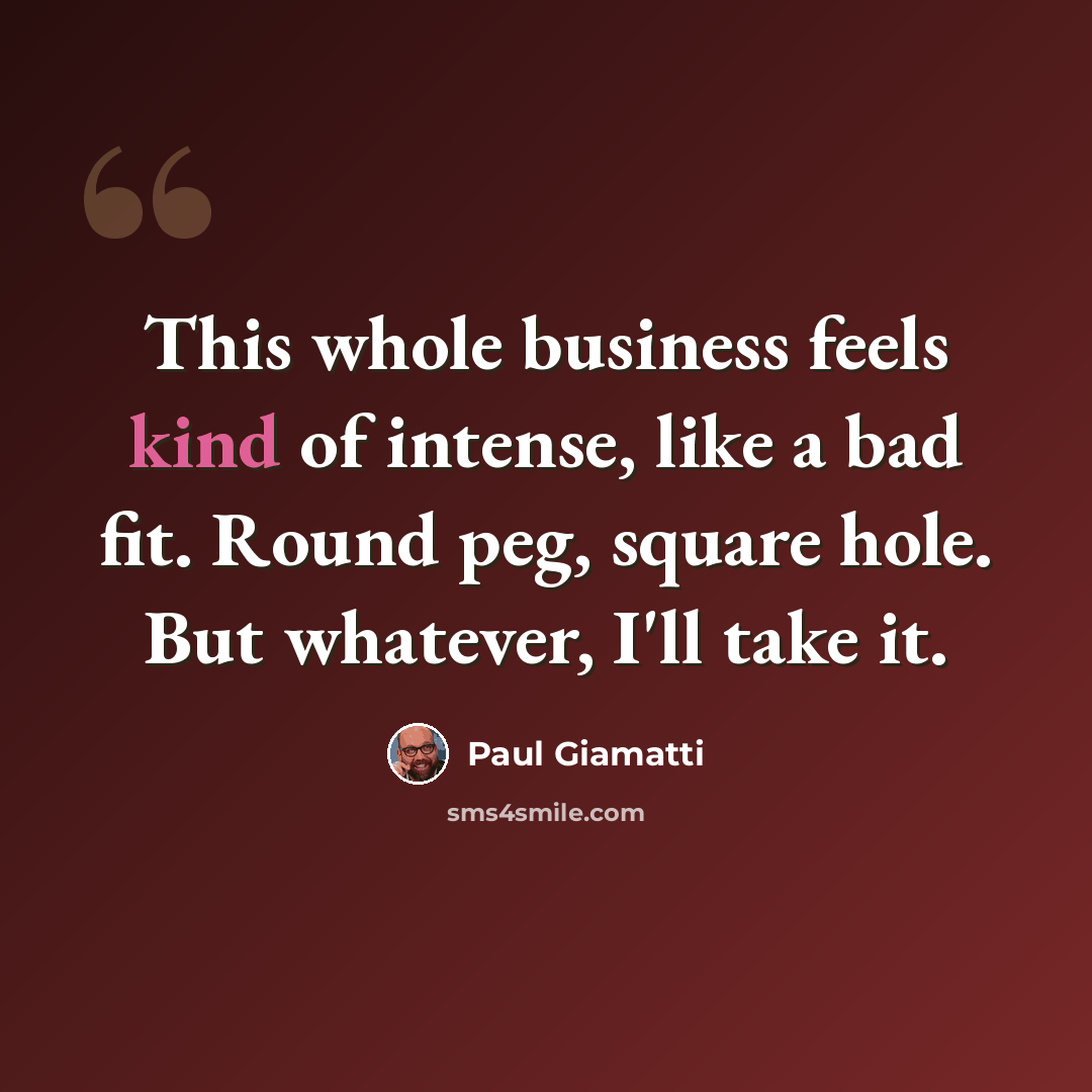 “This whole business feels kind of intense, like a bad fit. Round peg, square hole. But whatever, I'll take it.” quote by Paul Giamatti