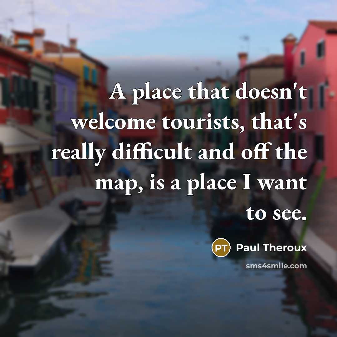 “A place that doesn't welcome tourists, that's really difficult and off the map, is a place I want to see.” quote by Paul Theroux