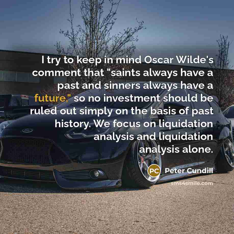 “I try to keep in mind Oscar Wilde's comment that "saints always have a past and sinners always have a future," so no investment should be ruled out simply on the basis of past history. We focus on liquidation analysis and liquidation analysis alone.” quote by Peter Cundill