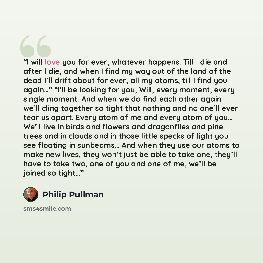 “I will love you for ever, whatever happens. Till I die and after I die, and when I find my way out of the land of the dead I’ll drift about for ever, all my atoms, till I find you again…” “I’ll be looking for you, Will, every moment, every single moment. And when we do find each other again we’ll…” quote by Philip Pullman