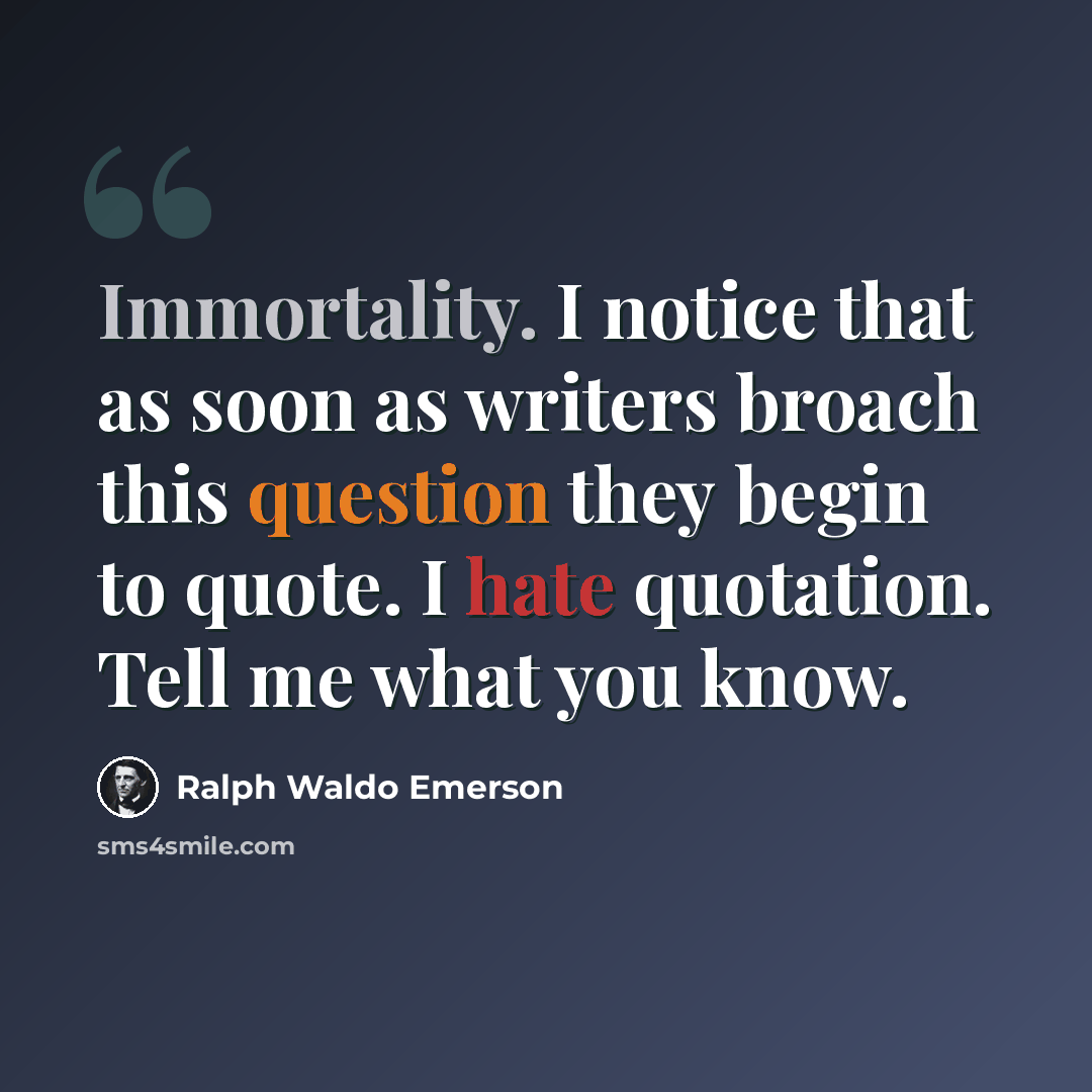 “Immortality. I notice that as soon as writers broach this question they begin to quote. I hate quotation. Tell me what you know.” quote by Ralph Waldo Emerson
