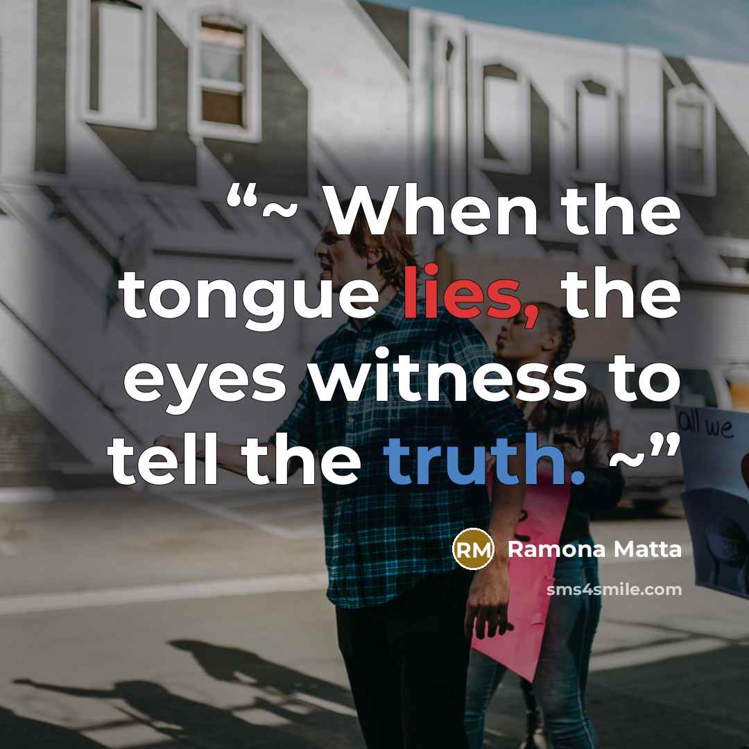 “~ When the tongue lies, the eyes witness to tell the truth. ~” quote by Ramona Matta