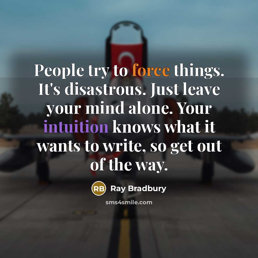 “People try to force things. It's disastrous. Just leave your mind alone. Your intuition knows what it wants to write, so get out of the way.” quote by Ray Bradbury