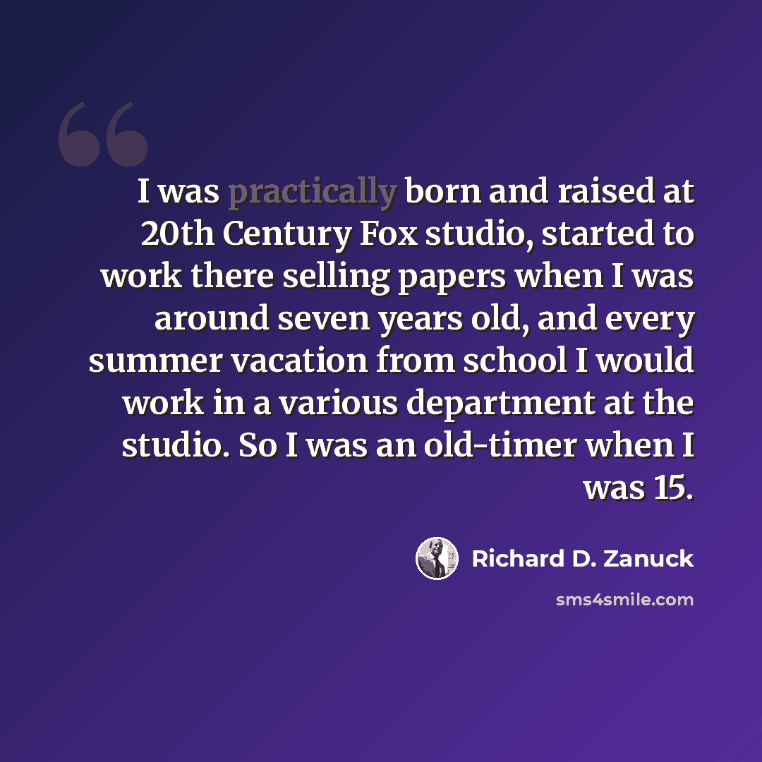 “I was practically born and raised at 20th Century Fox studio, started to work there selling papers when I was around seven years old, and every summer vacation from school I would work in a various department at the studio. So I was an old-timer when I was 15.” quote by Richard D. Zanuck